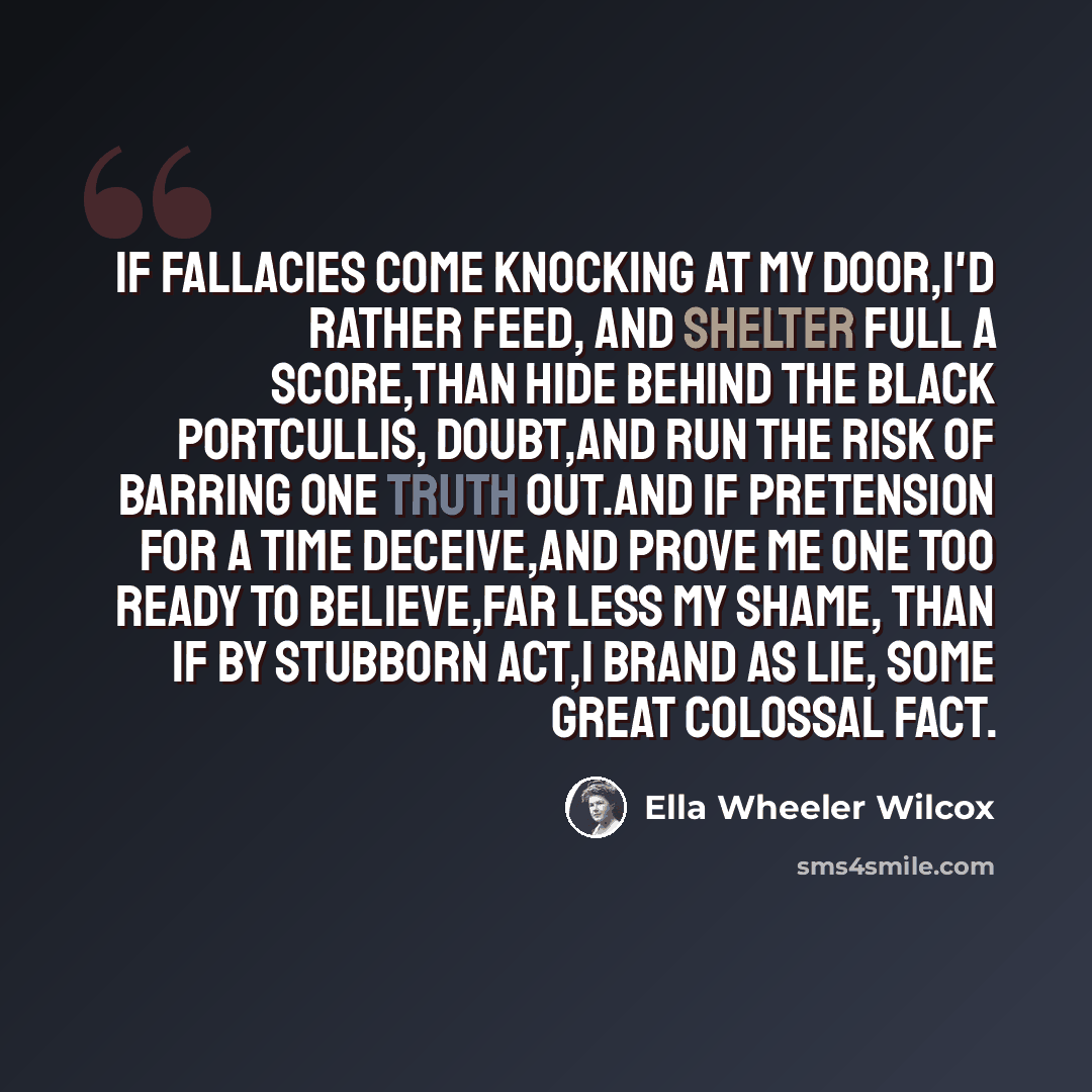 “If fallacies come knocking at my door,I'd rather feed, and shelter full a score,Than hide behind the black portcullis, doubt,And run the risk of barring one Truth out.And if pretension for a time deceive,And prove me one too ready to believe,Far less my shame, than if by stubborn act,I brand as…” quote by Ella Wheeler Wilcox