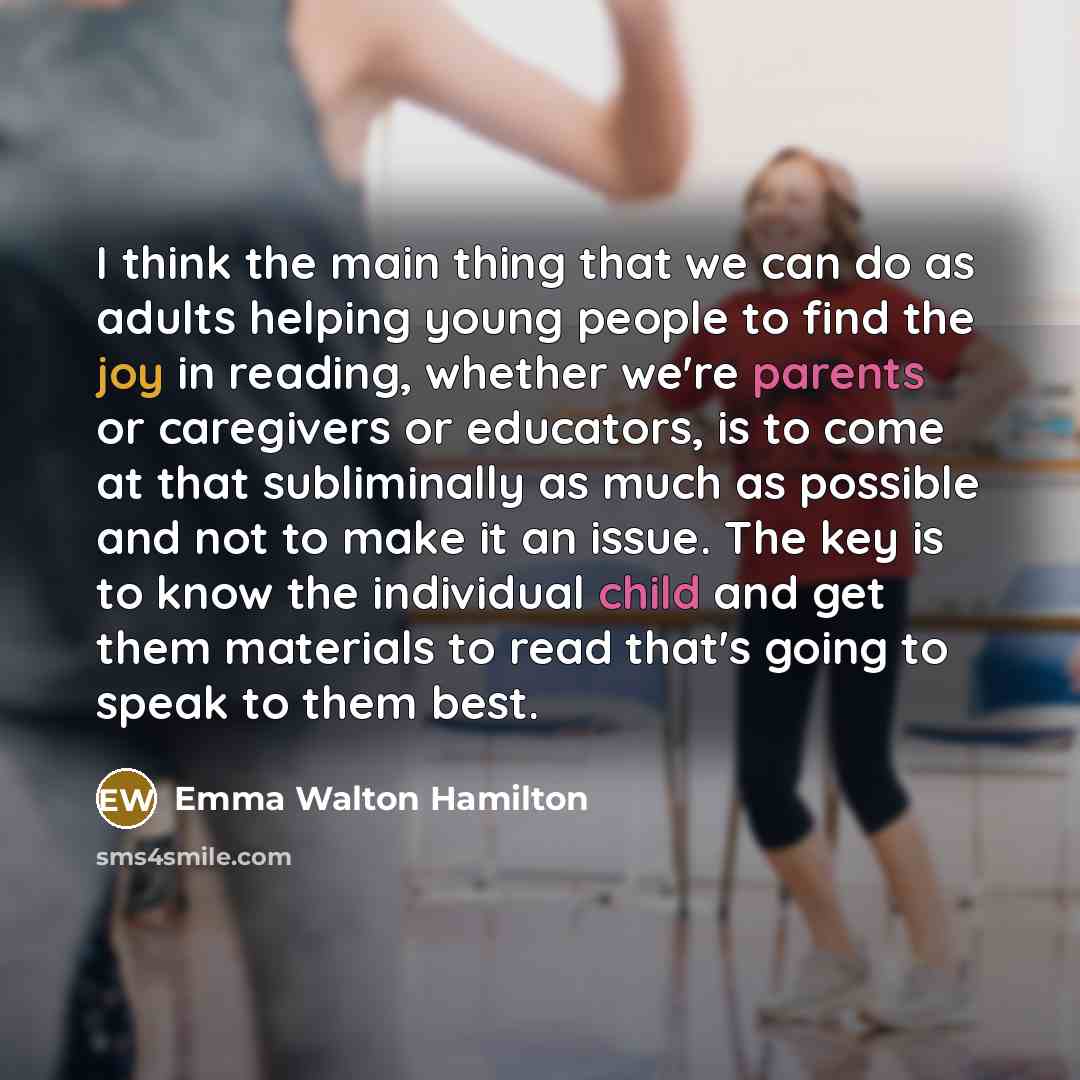 “I think the main thing that we can do as adults helping young people to find the joy in reading, whether we're parents or caregivers or educators, is to come at that subliminally as much as possible and not to make it an issue. The key is to know the individual child and get them materials to read…” quote by Emma Walton Hamilton