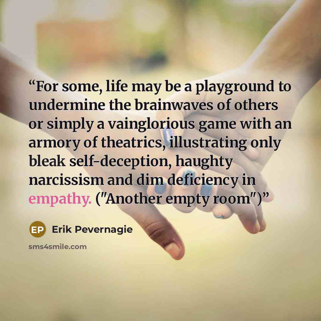 “For some, life may be a playground to undermine the brainwaves of others or simply a vainglorious game with an armory of theatrics, illustrating only bleak self-deception, haughty narcissism and dim deficiency in empathy. ("Another empty room")” quote by Erik Pevernagie