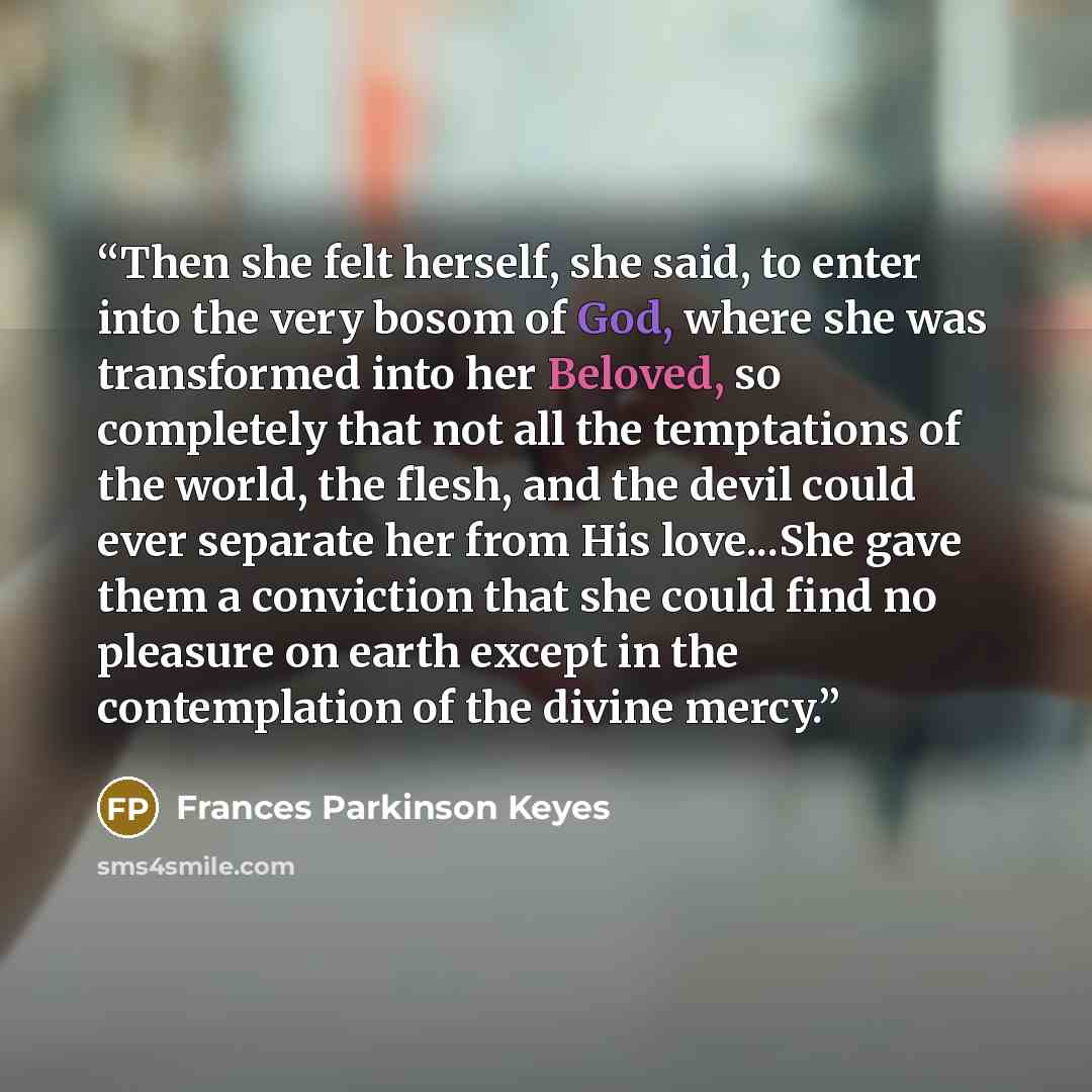 “Then she felt herself, she said, to enter into the very bosom of God, where she was transformed into her Beloved, so completely that not all the temptations of the world, the flesh, and the devil could ever separate her from His love...She gave them a conviction that she could find no pleasure on…” quote by Frances Parkinson Keyes