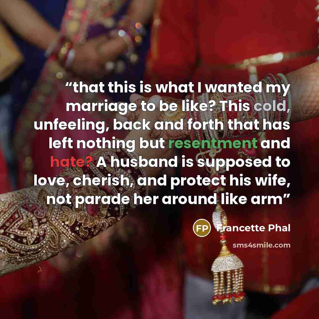 “that this is what I wanted my marriage to be like? This cold, unfeeling, back and forth that has left nothing but resentment and hate? A husband is supposed to love, cherish, and protect his wife, not parade her around like arm” quote by Francette Phal