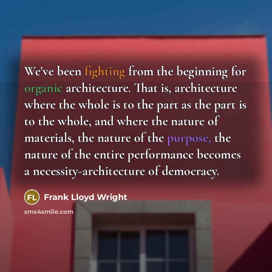 “We've been fighting from the beginning for organic architecture. That is, architecture where the whole is to the part as the part is to the whole, and where the nature of materials, the nature of the purpose, the nature of the entire performance becomes a necessity-architecture of democracy.” quote by Frank Lloyd Wright