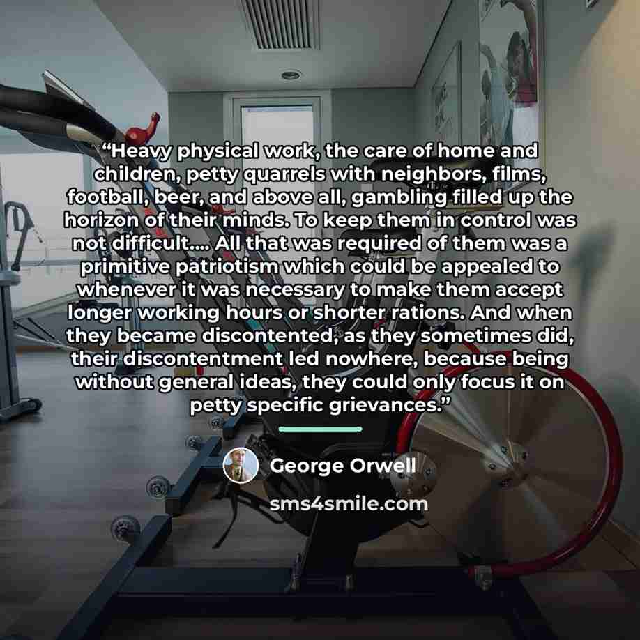 “Heavy physical work, the care of home and children, petty quarrels with neighbors, films, football, beer, and above all, gambling filled up the horizon of their minds. To keep them in control was not difficult…. All that was required of them was a primitive patriotism which could be appealed to…” quote by George Orwell