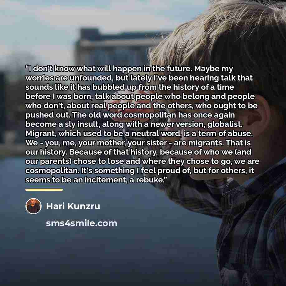 “I don't know what will happen in the future. Maybe my worries are unfounded, but lately I've been hearing talk that sounds like it has bubbled up from the history of a time before I was born, talk about people who belong and people who don't, about real people and the others, who ought to be…” quote by Hari Kunzru