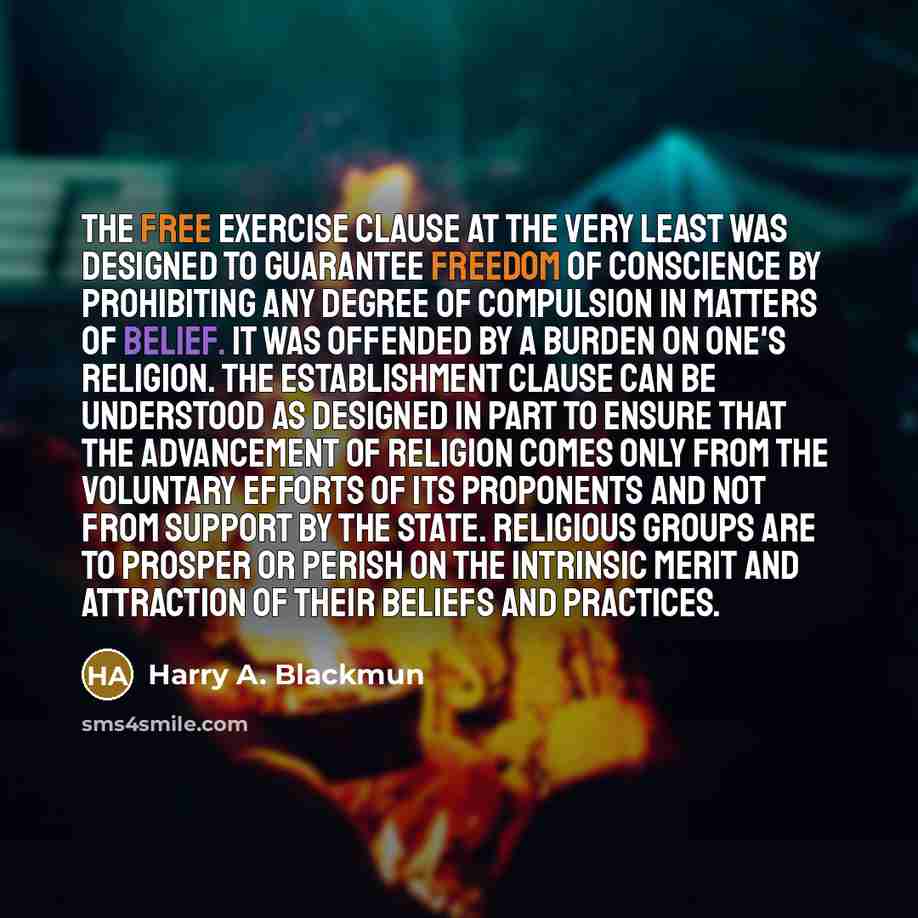 “The Free Exercise Clause at the very least was designed to guarantee freedom of conscience by prohibiting any degree of compulsion in matters of belief. It was offended by a burden on one's religion. The Establishment Clause can be understood as designed in part to ensure that the advancement of…” quote by Harry A. Blackmun