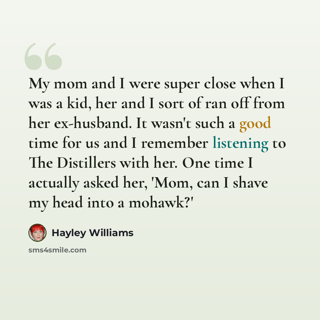 “My mom and I were super close when I was a kid, her and I sort of ran off from her ex-husband. It wasn't such a good time for us and I remember listening to The Distillers with her. One time I actually asked her, 'Mom, can I shave my head into a mohawk?'” quote by Hayley Williams