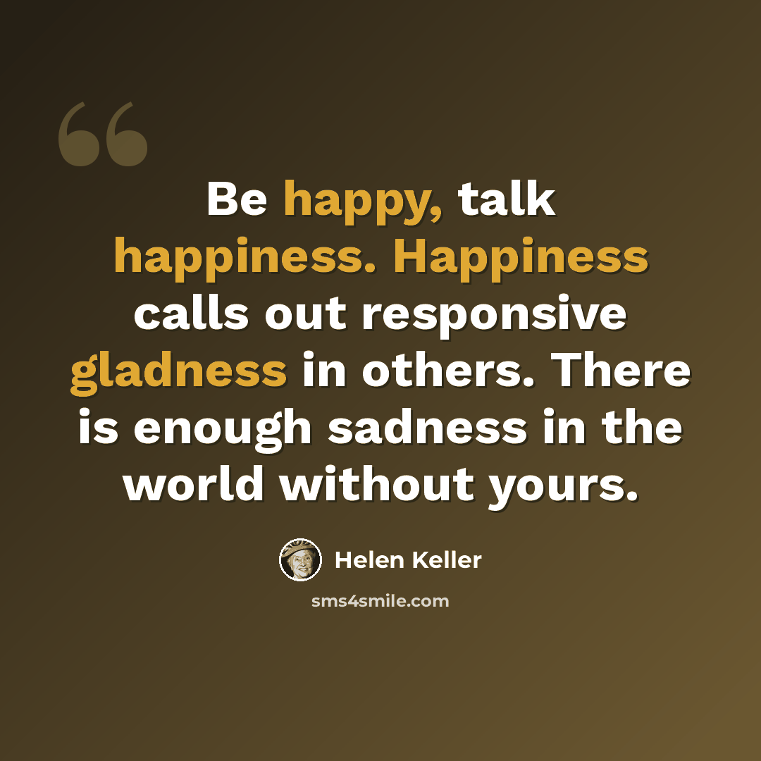 “Be happy, talk happiness. Happiness calls out responsive gladness in others. There is enough sadness in the world without yours.” quote by Helen Keller