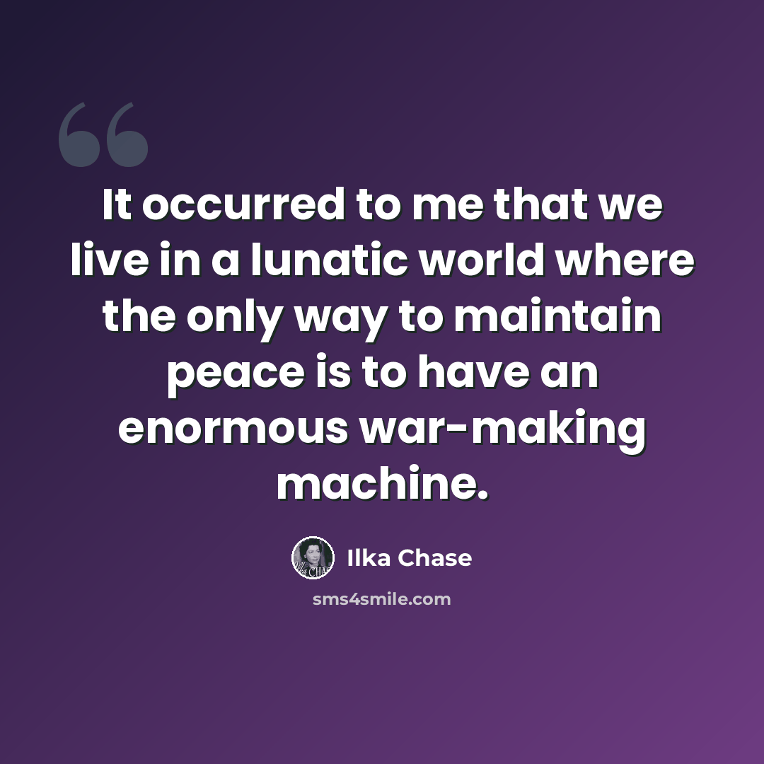 “It occurred to me that we live in a lunatic world where the only way to maintain peace is to have an enormous war-making machine.” quote by Ilka Chase