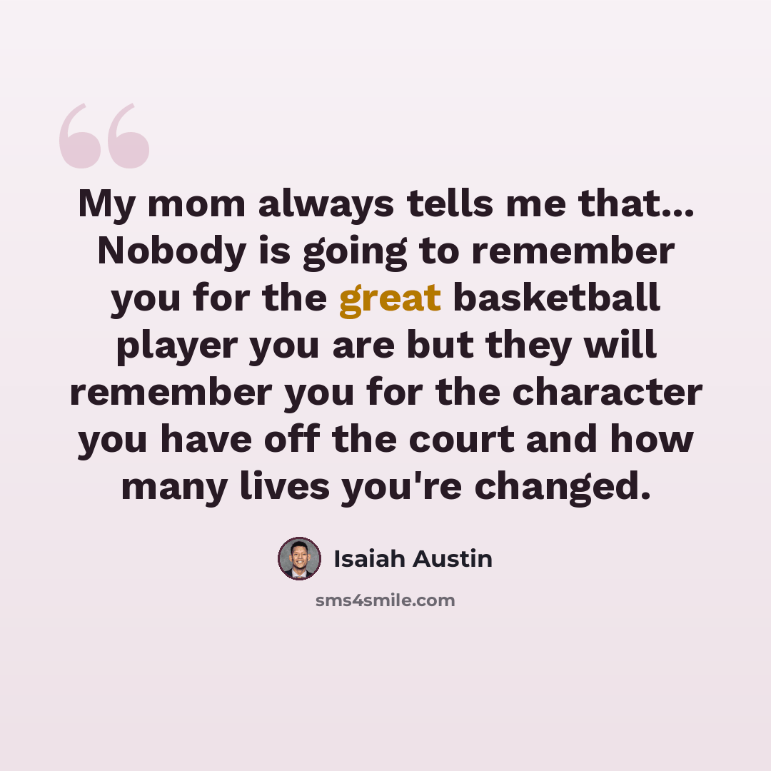 “My mom always tells me that... Nobody is going to remember you for the great basketball player you are but they will remember you for the character you have off the court and how many lives you're changed.” quote by Isaiah Austin