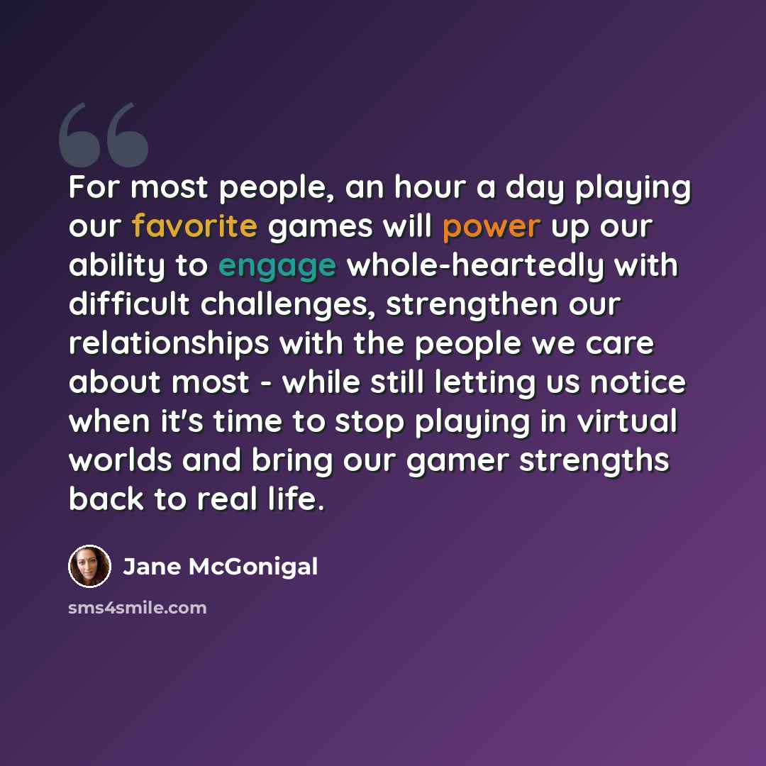 “For most people, an hour a day playing our favorite games will power up our ability to engage whole-heartedly with difficult challenges, strengthen our relationships with the people we care about most - while still letting us notice when it's time to stop playing in virtual worlds and bring our…” quote by Jane McGonigal