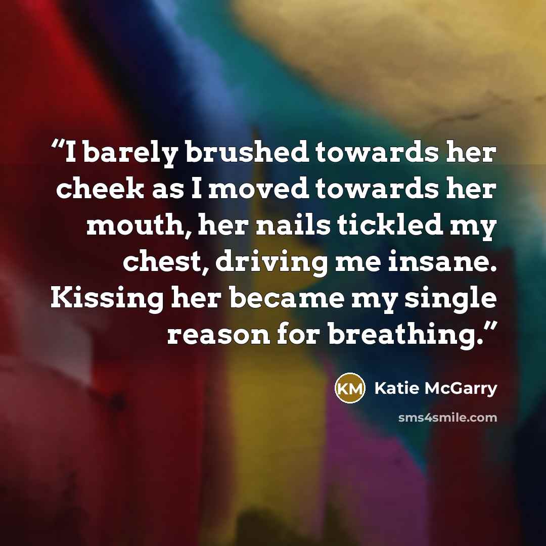 “I barely brushed towards her cheek as I moved towards her mouth, her nails tickled my chest, driving me insane. Kissing her became my single reason for breathing.” quote by Katie McGarry