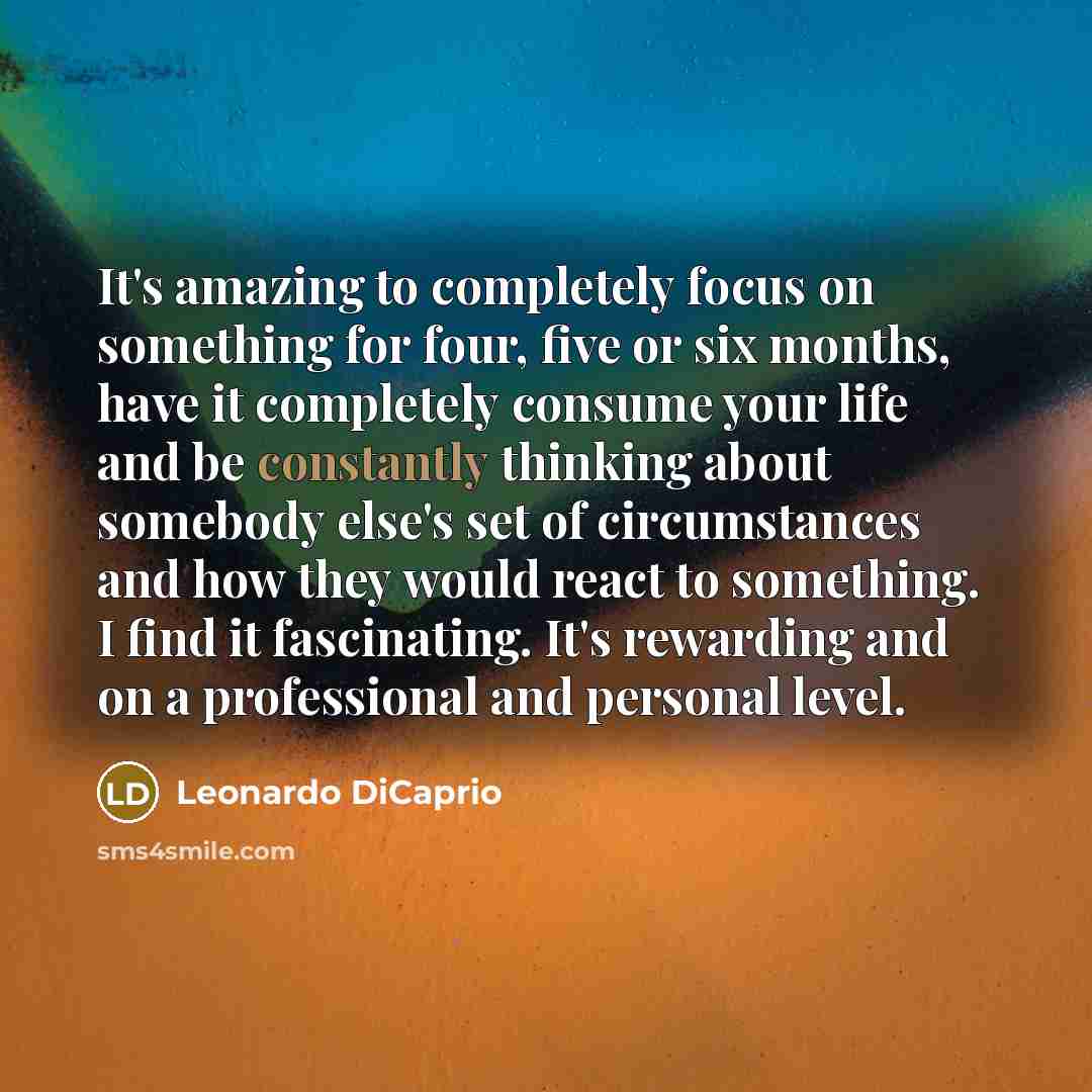 “It's amazing to completely focus on something for four, five or six months, have it completely consume your life and be constantly thinking about somebody else's set of circumstances and how they would react to something. I find it fascinating. It's rewarding and on a professional and personal…” quote by Leonardo DiCaprio