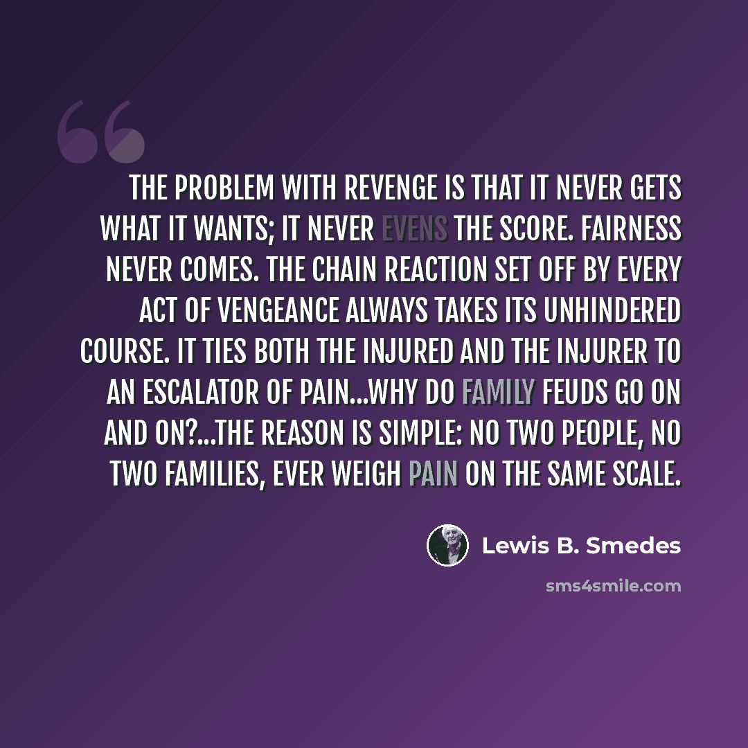 “The problem with revenge is that it never gets what it wants; it never evens the score. Fairness never comes. The chain reaction set off by every act of vengeance always takes its unhindered course. It ties both the injured and the injurer to an escalator of pain...Why do family feuds go on and…” quote by Lewis B. Smedes