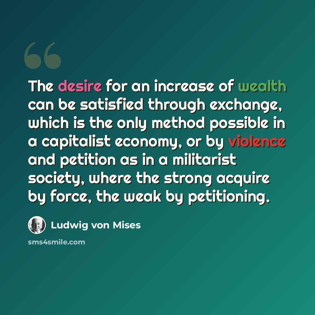 “The desire for an increase of wealth can be satisfied through exchange, which is the only method possible in a capitalist economy, or by violence and petition as in a militarist society, where the strong acquire by force, the weak by petitioning.” quote by Ludwig von Mises