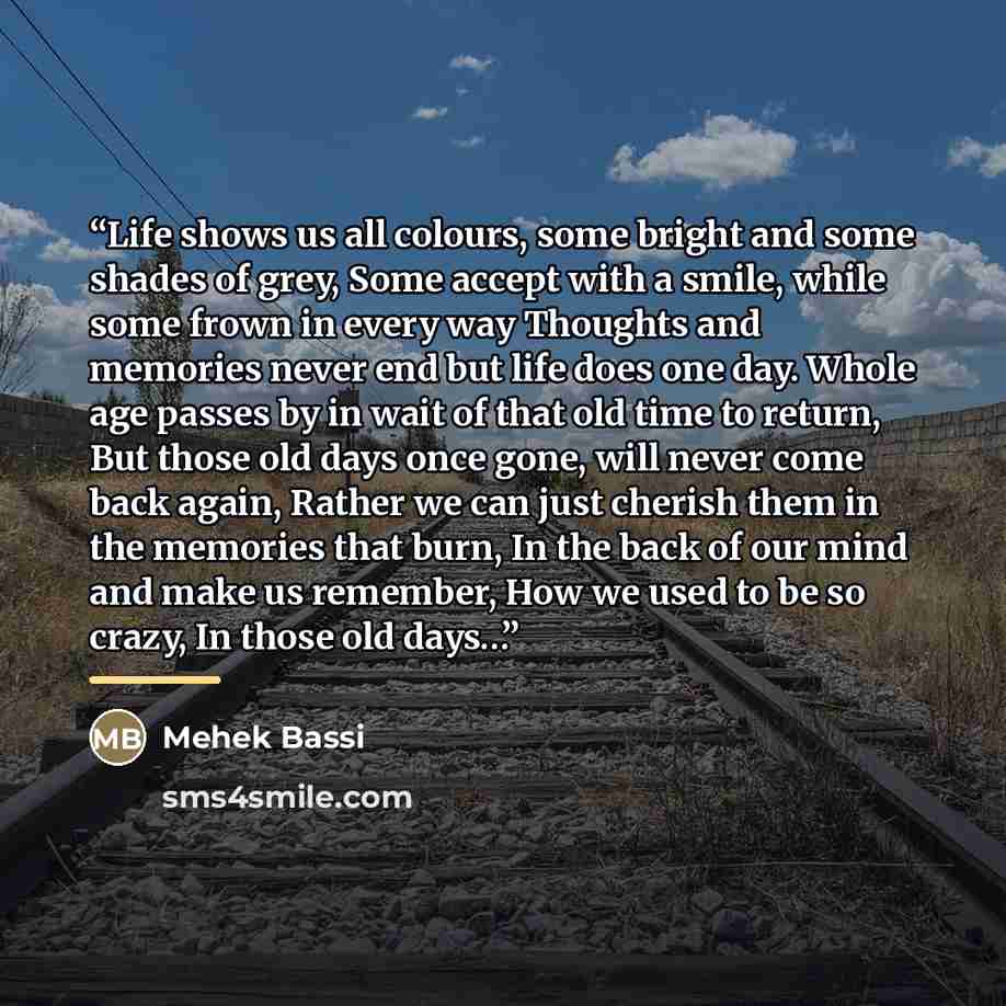 “Life shows us all colours, some bright and some shades of grey, Some accept with a smile, while some frown in every way Thoughts and memories never end but life does one day. Whole age passes by in wait of that old time to return, But those old days once gone, will never come back again, Rather we…” quote by Mehek Bassi