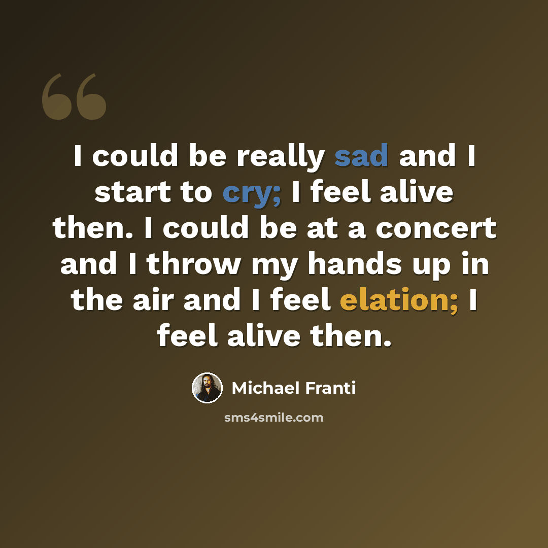 “I could be really sad and I start to cry; I feel alive then. I could be at a concert and I throw my hands up in the air and I feel elation; I feel alive then.” quote by Michael Franti