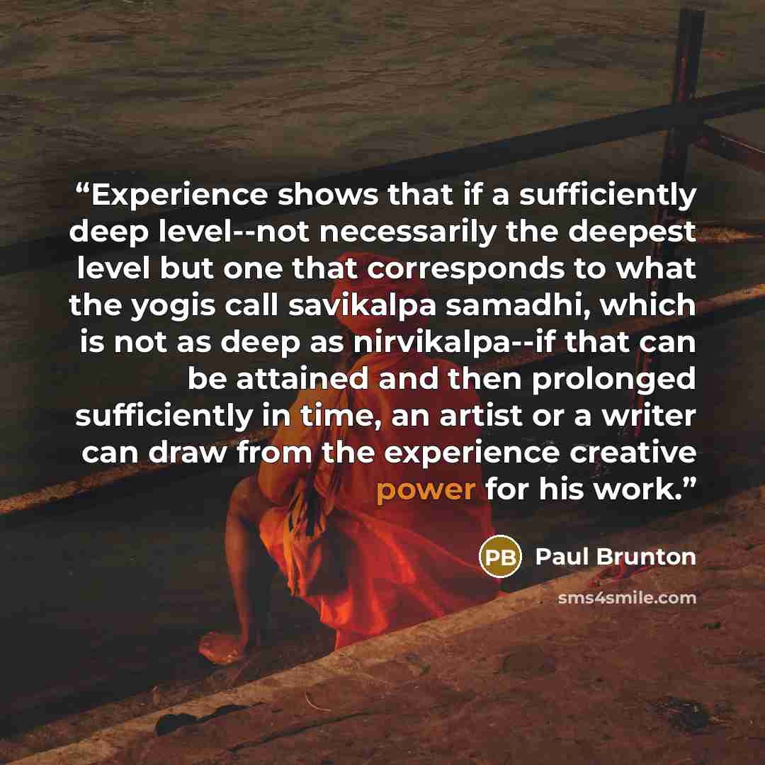 “Experience shows that if a sufficiently deep level--not necessarily the deepest level but one that corresponds to what the yogis call savikalpa samadhi, which is not as deep as nirvikalpa--if that can be attained and then prolonged sufficiently in time, an artist or a writer can draw from the…” quote by Paul Brunton