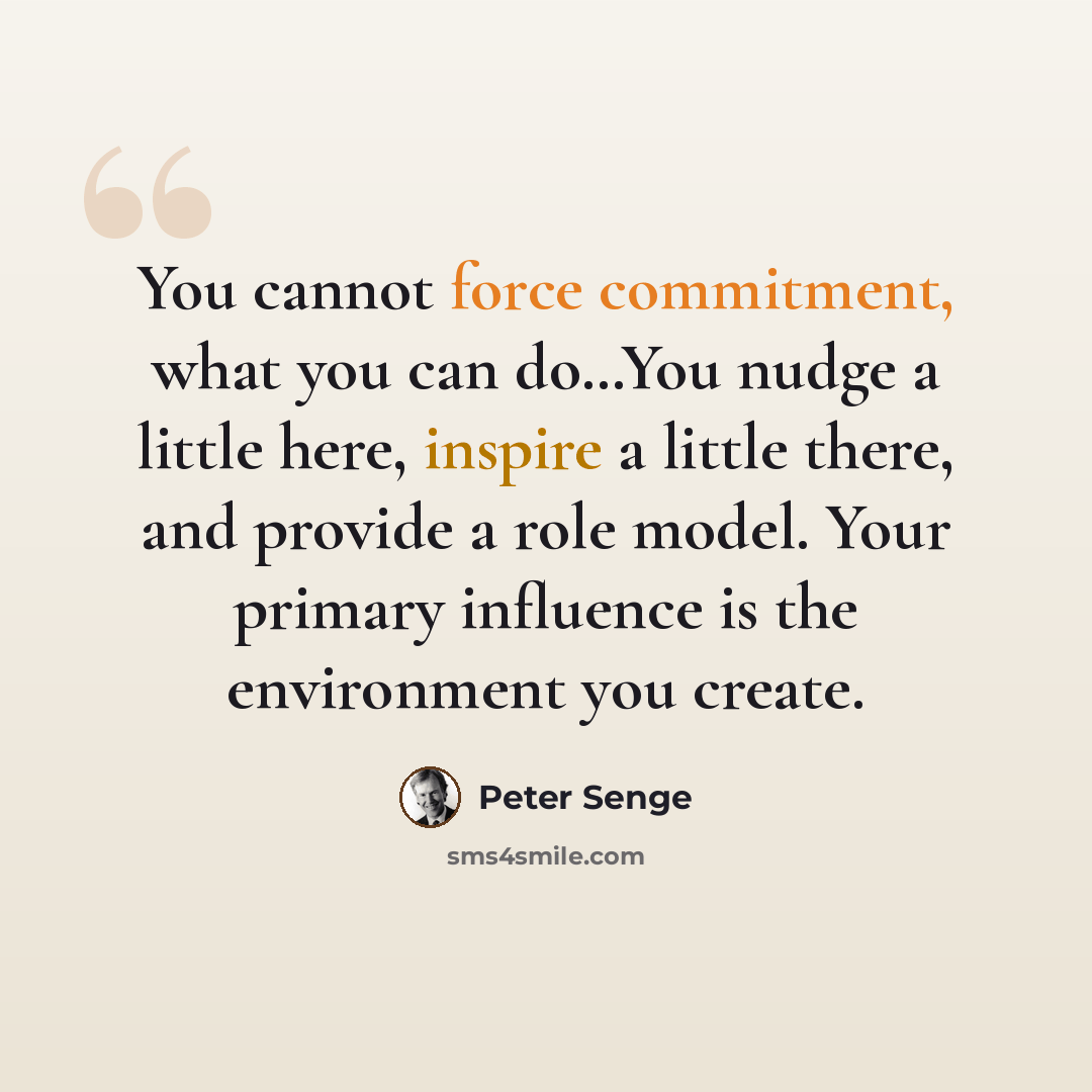 “You cannot force commitment, what you can do…You nudge a little here, inspire a little there, and provide a role model. Your primary influence is the environment you create.” quote by Peter Senge