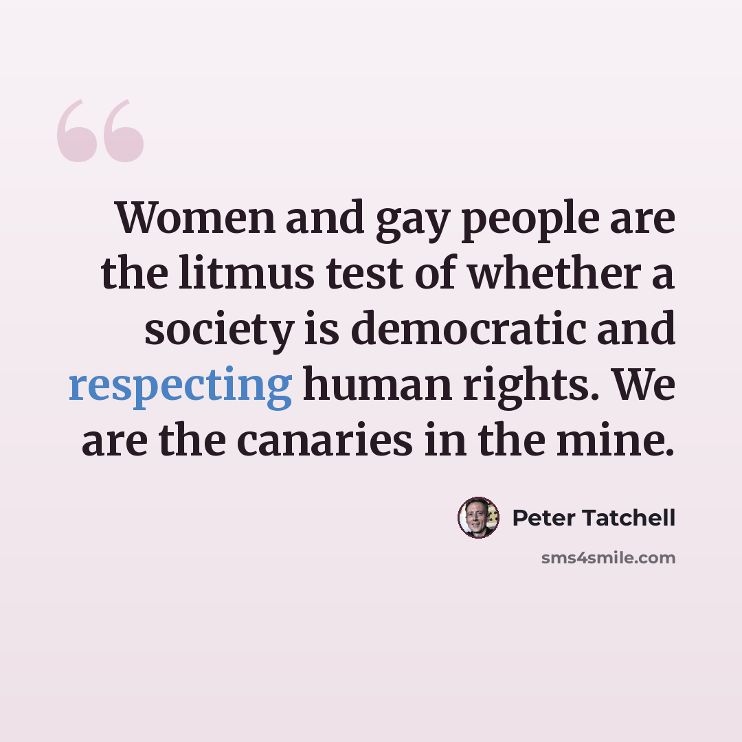 “Women and gay people are the litmus test of whether a society is democratic and respecting human rights. We are the canaries in the mine.” quote by Peter Tatchell