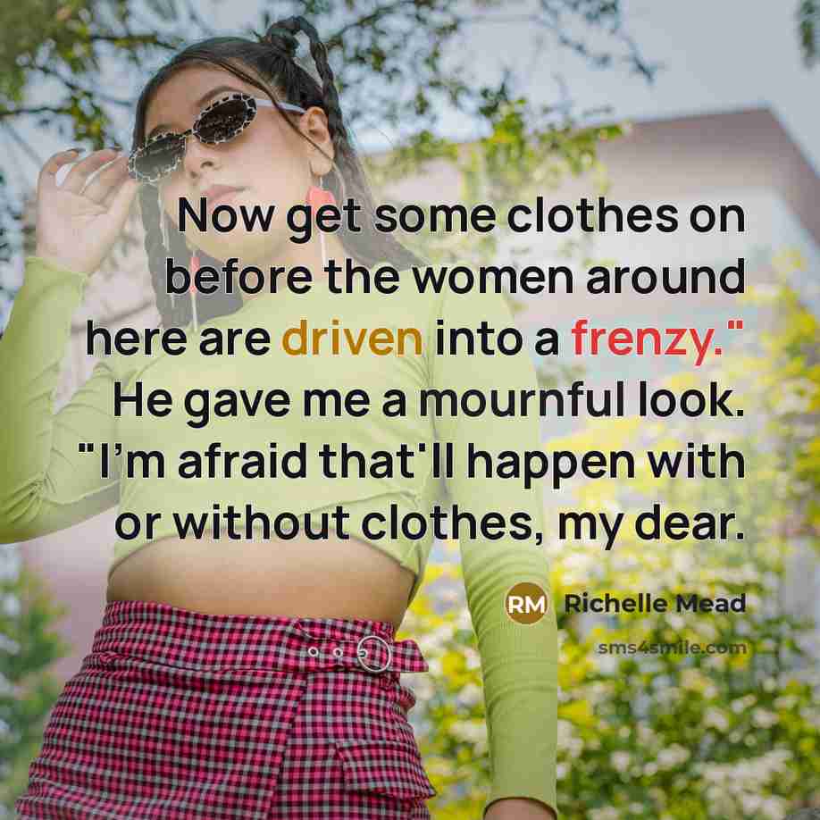 “Now get some clothes on before the women around here are driven into a frenzy." He gave me a mournful look. "I'm afraid that'll happen with or without clothes, my dear.” quote by Richelle Mead