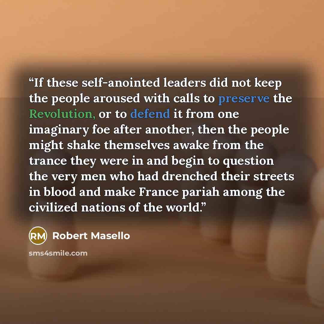 “If these self-anointed leaders did not keep the people aroused with calls to preserve the Revolution, or to defend it from one imaginary foe after another, then the people might shake themselves awake from the trance they were in and begin to question the very men who had drenched their streets in…” quote by Robert Masello