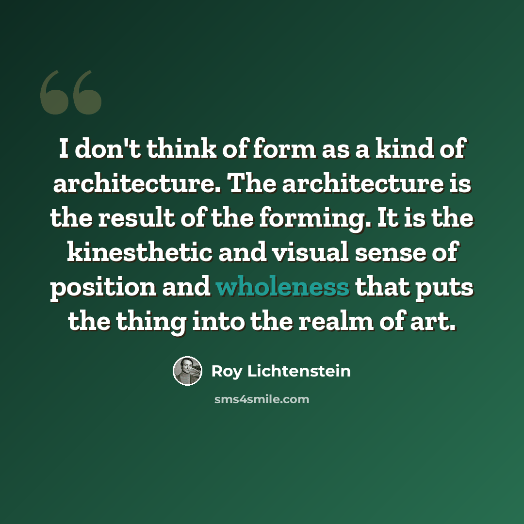 “I don't think of form as a kind of architecture. The architecture is the result of the forming. It is the kinesthetic and visual sense of position and wholeness that puts the thing into the realm of art.” quote by Roy Lichtenstein