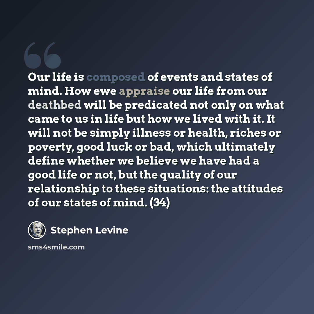 “Our life is composed of events and states of mind. How ewe appraise our life from our deathbed will be predicated not only on what came to us in life but how we lived with it. It will not be simply illness or health, riches or poverty, good luck or bad, which ultimately define whether we believe…” quote by Stephen Levine