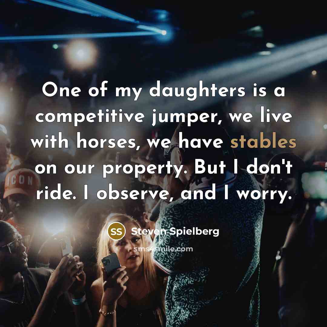“One of my daughters is a competitive jumper, we live with horses, we have stables on our property. But I don't ride. I observe, and I worry.” quote by Steven Spielberg