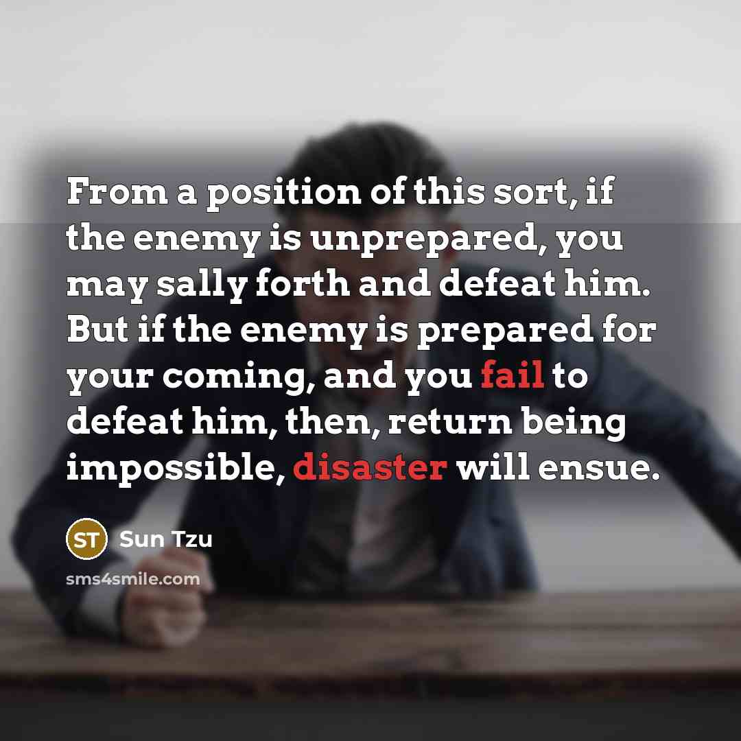 “From a position of this sort, if the enemy is unprepared, you may sally forth and defeat him. But if the enemy is prepared for your coming, and you fail to defeat him, then, return being impossible, disaster will ensue.” quote by Sun Tzu