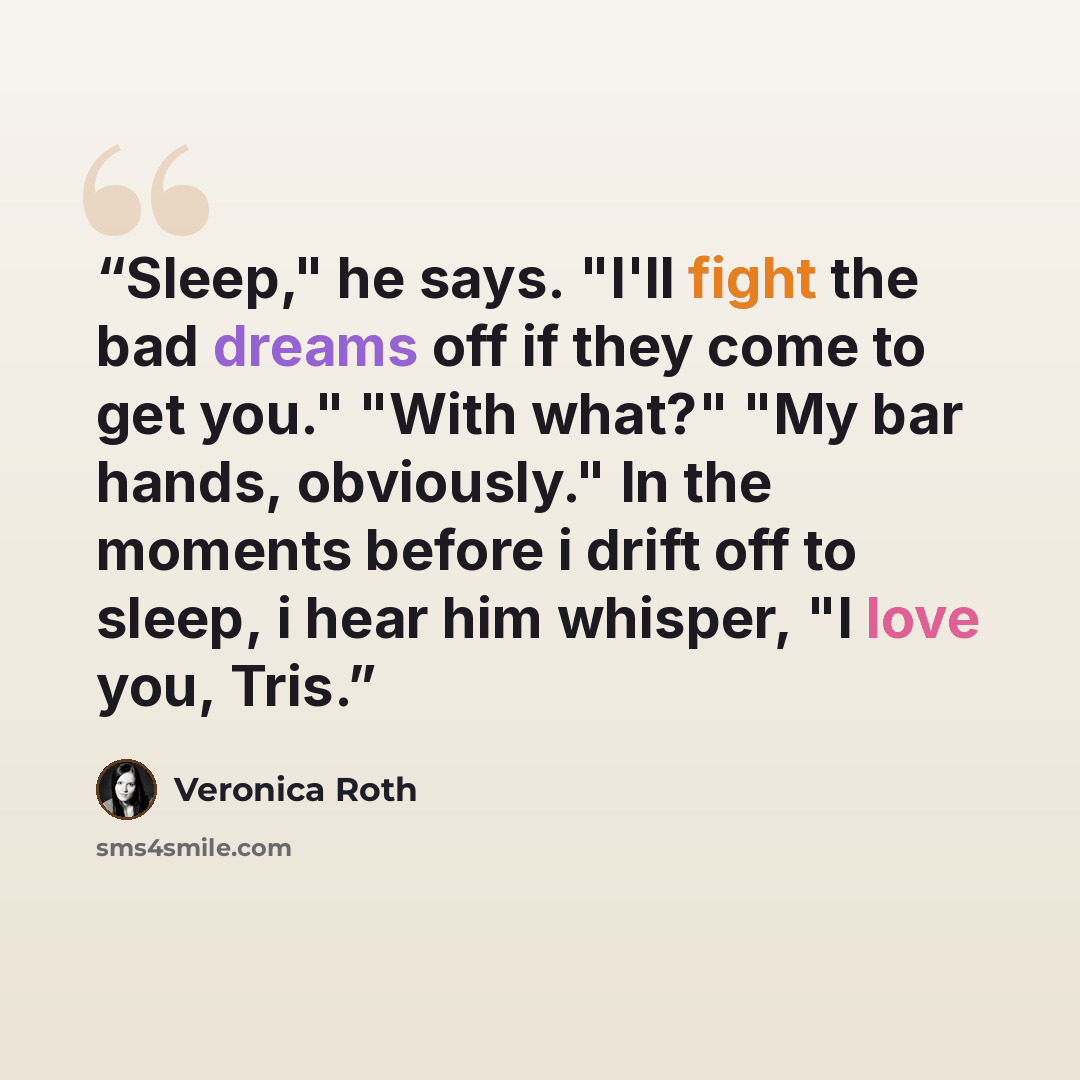 “Sleep," he says. "I'll fight the bad dreams off if they come to get you." "With what?" "My bar hands, obviously." In the moments before i drift off to sleep, i hear him whisper, "I love you, Tris.” quote by Veronica Roth