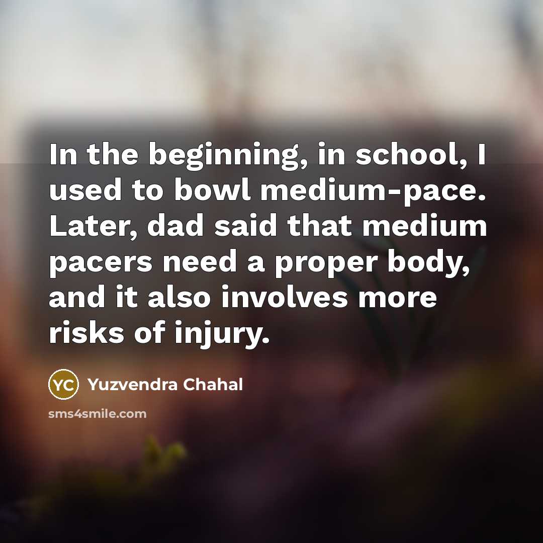 “In the beginning, in school, I used to bowl medium-pace. Later, dad said that medium pacers need a proper body, and it also involves more risks of injury.” quote by Yuzvendra Chahal