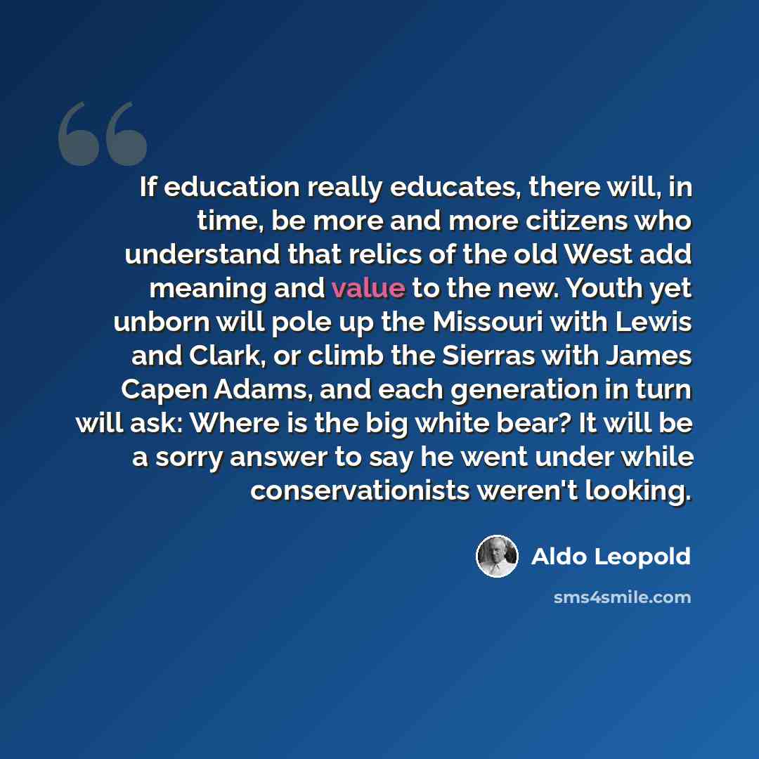 “If education really educates, there will, in time, be more and more citizens who understand that relics of the old West add meaning and value to the new. Youth yet unborn will pole up the Missouri with Lewis and Clark, or climb the Sierras with James Capen Adams, and each generation in turn will…” quote by Aldo Leopold