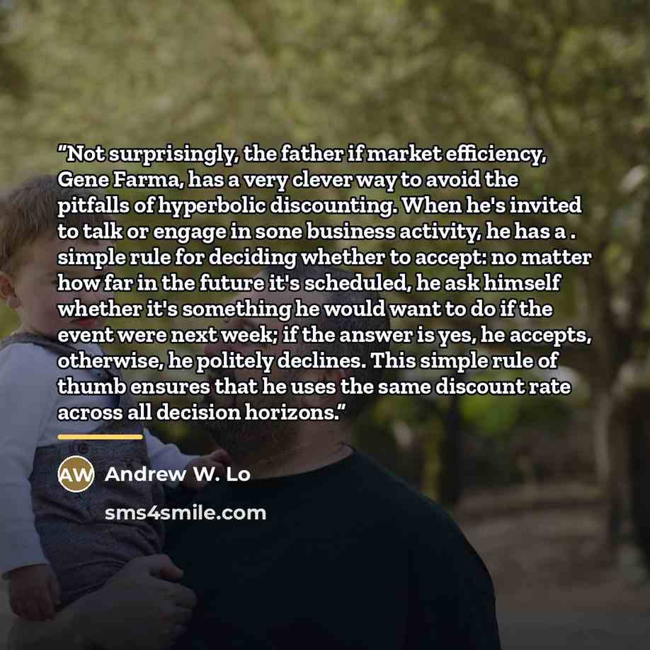 “Not surprisingly, the father if market efficiency, Gene Farma, has a very clever way to avoid the pitfalls of hyperbolic discounting. When he's invited to talk or engage in sone business activity, he has a . simple rule for deciding whether to accept: no matter how far in the future it's…” quote by Andrew W. Lo