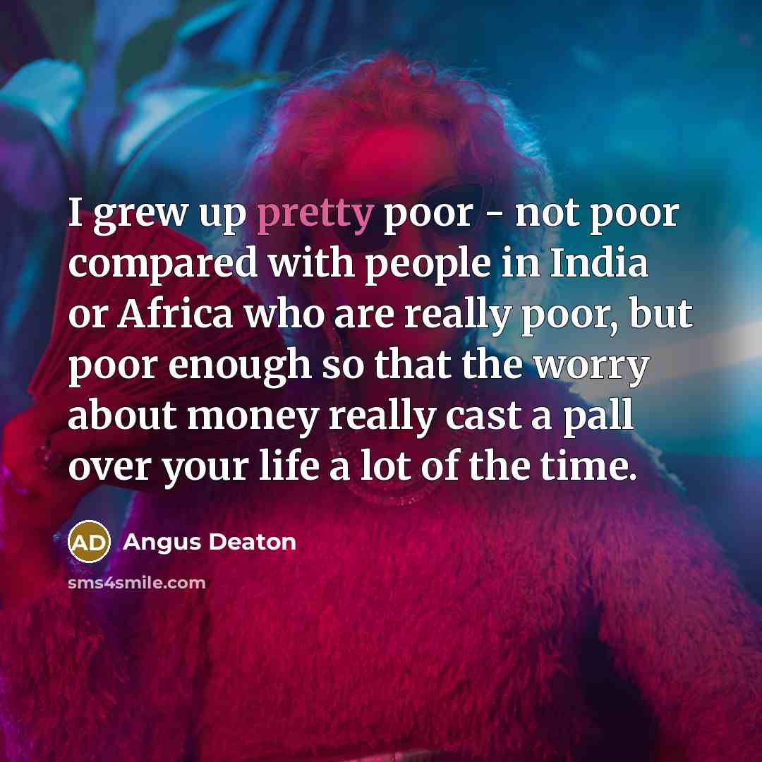 “I grew up pretty poor - not poor compared with people in India or Africa who are really poor, but poor enough so that the worry about money really cast a pall over your life a lot of the time.” quote by Angus Deaton
