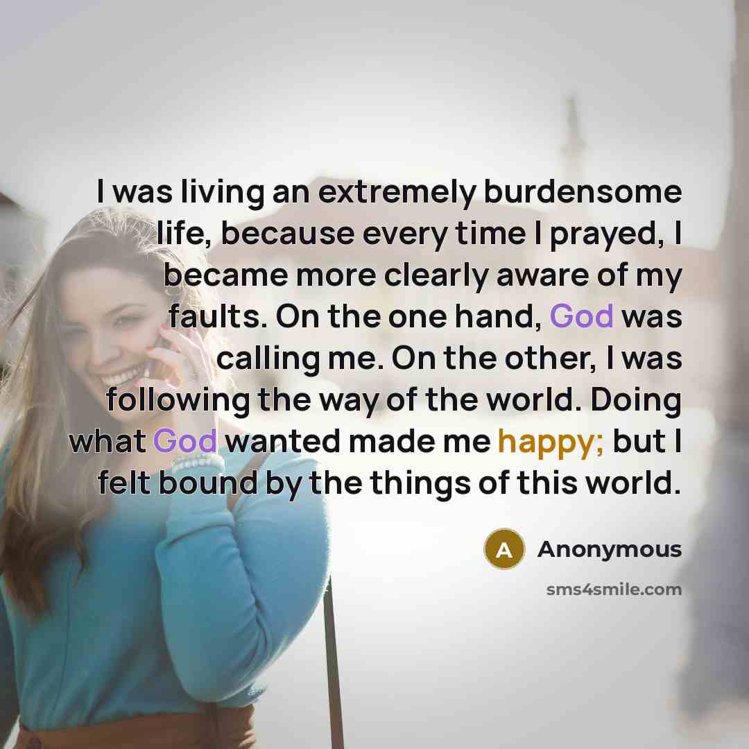 “I was living an extremely burdensome life, because every time I prayed, I became more clearly aware of my faults. On the one hand, God was calling me. On the other, I was following the way of the world. Doing what God wanted made me happy; but I felt bound by the things of this world.” quote by Anonymous