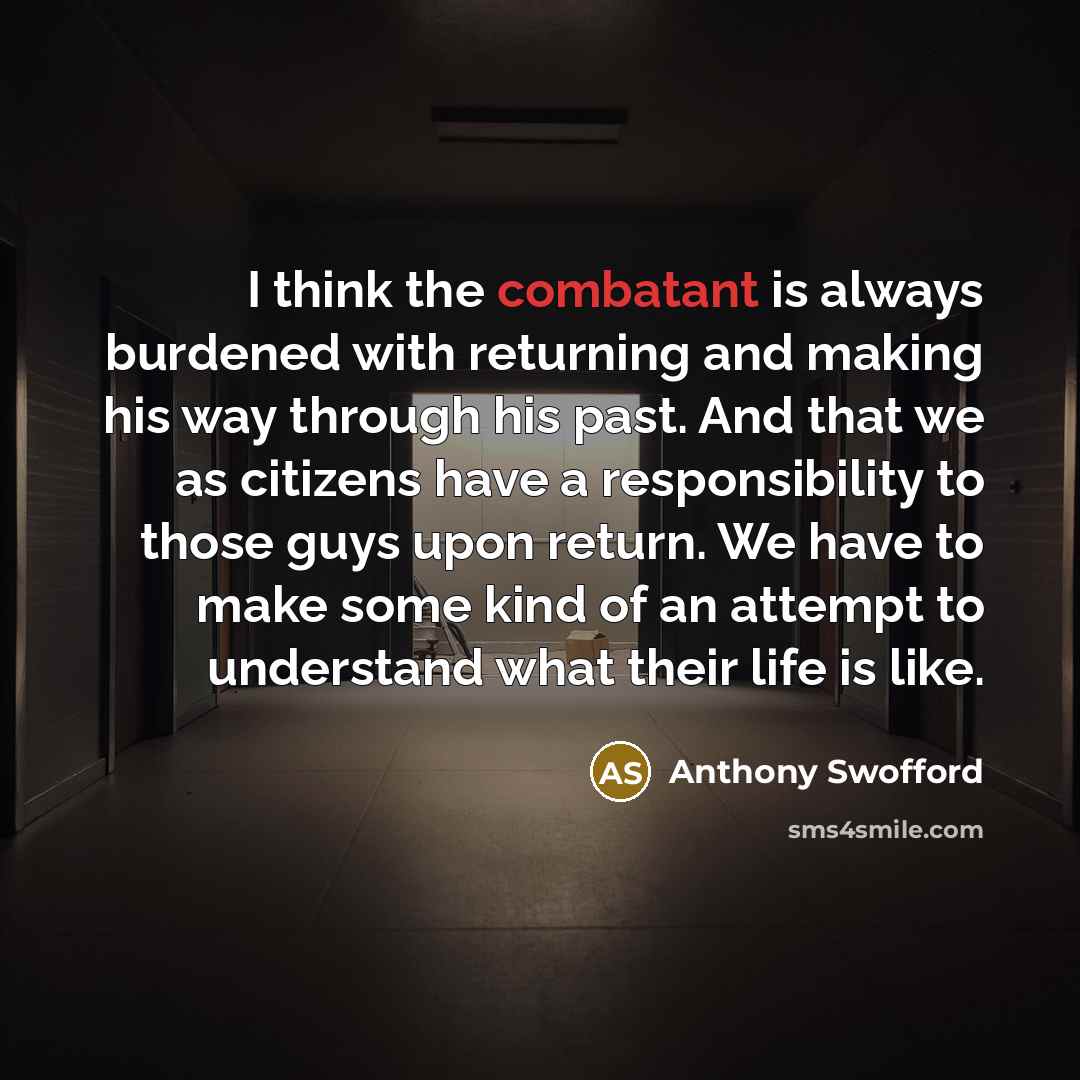 “I think the combatant is always burdened with returning and making his way through his past. And that we as citizens have a responsibility to those guys upon return. We have to make some kind of an attempt to understand what their life is like.” quote by Anthony Swofford