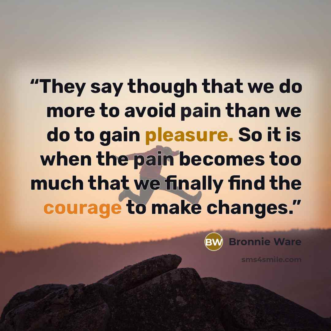 “They say though that we do more to avoid pain than we do to gain pleasure. So it is when the pain becomes too much that we finally find the courage to make changes.” quote by Bronnie Ware
