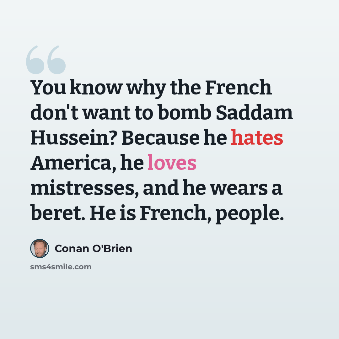 “You know why the French don't want to bomb Saddam Hussein? Because he hates America, he loves mistresses, and he wears a beret. He is French, people.” quote by Conan O'Brien