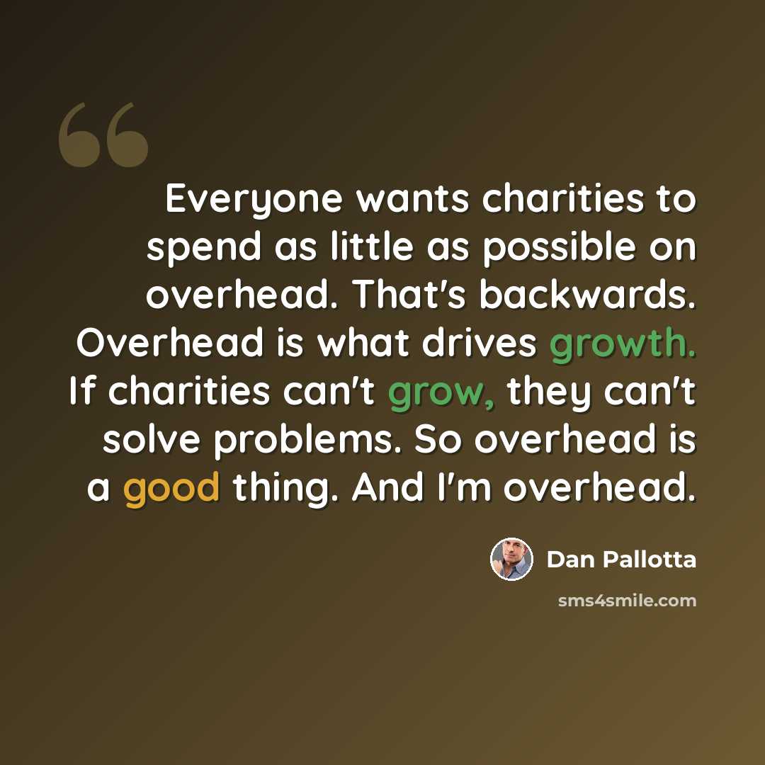 “Everyone wants charities to spend as little as possible on overhead. That's backwards. Overhead is what drives growth. If charities can't grow, they can't solve problems. So overhead is a good thing. And I'm overhead.” quote by Dan Pallotta