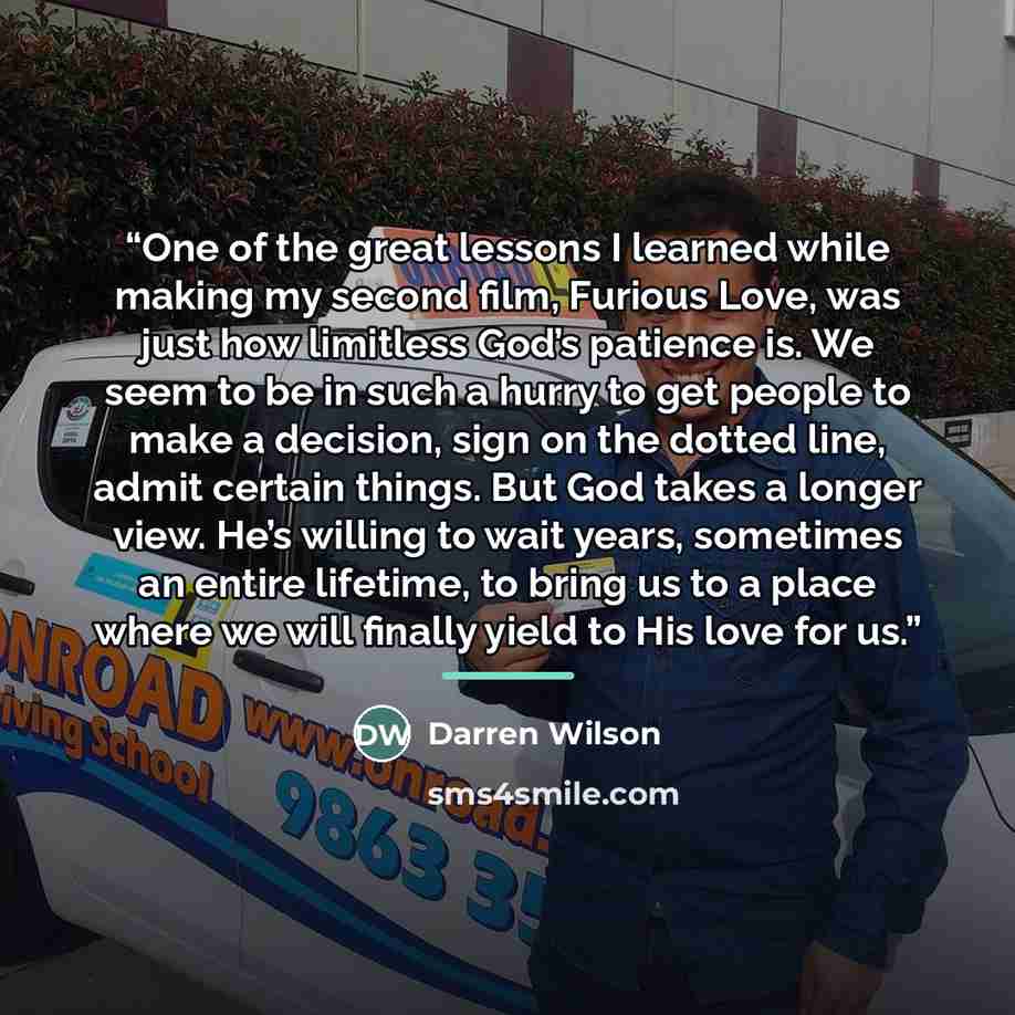 “One of the great lessons I learned while making my second film, Furious Love, was just how limitless God’s patience is. We seem to be in such a hurry to get people to make a decision, sign on the dotted line, admit certain things. But God takes a longer view. He’s willing to wait years, sometimes…” quote by Darren Wilson