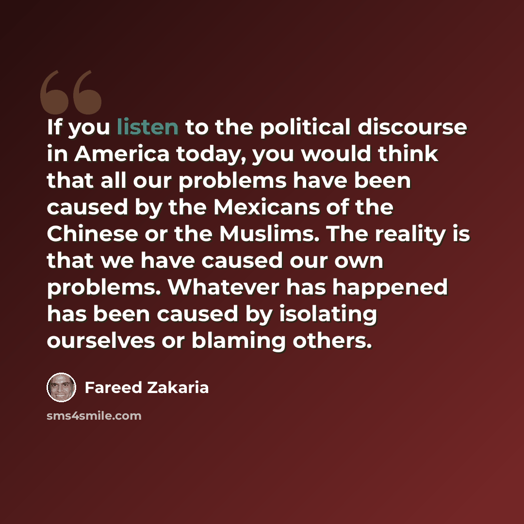 “If you listen to the political discourse in America today, you would think that all our problems have been caused by the Mexicans of the Chinese or the Muslims. The reality is that we have caused our own problems. Whatever has happened has been caused by isolating ourselves or blaming others.” quote by Fareed Zakaria