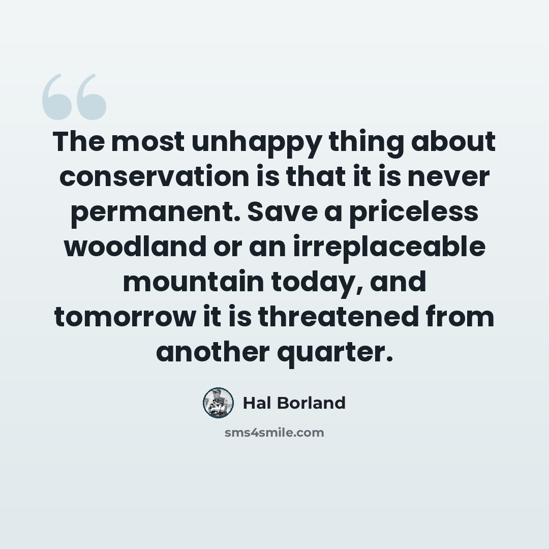 “The most unhappy thing about conservation is that it is never permanent. Save a priceless woodland or an irreplaceable mountain today, and tomorrow it is threatened from another quarter.” quote by Hal Borland
