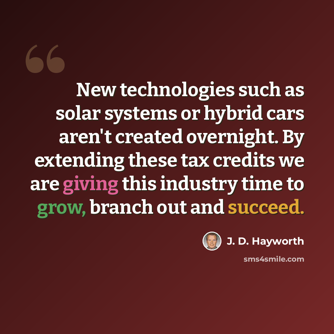 “New technologies such as solar systems or hybrid cars aren't created overnight. By extending these tax credits we are giving this industry time to grow, branch out and succeed.” quote by J. D. Hayworth