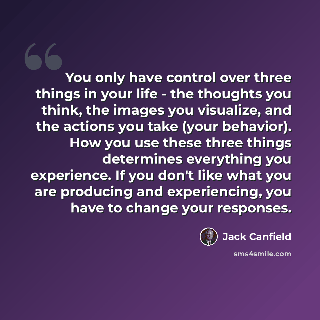 “You only have control over three things in your life - the thoughts you think, the images you visualize, and the actions you take (your behavior). How you use these three things determines everything you experience. If you don't like what you are producing and experiencing, you have to change your…” quote by Jack Canfield