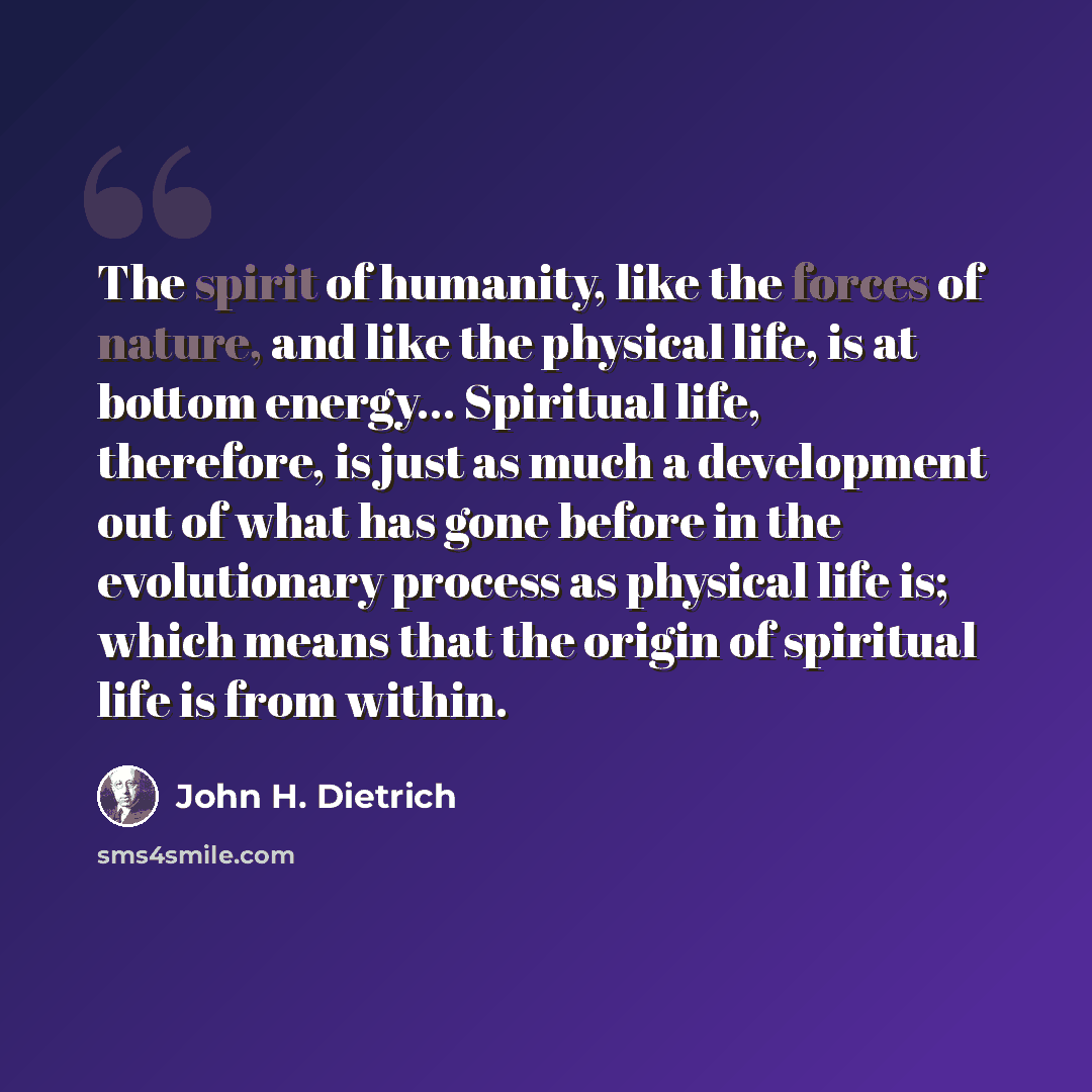“The spirit of humanity, like the forces of nature, and like the physical life, is at bottom energy… Spiritual life, therefore, is just as much a development out of what has gone before in the evolutionary process as physical life is; which means that the origin of spiritual life is from within.” quote by John H. Dietrich