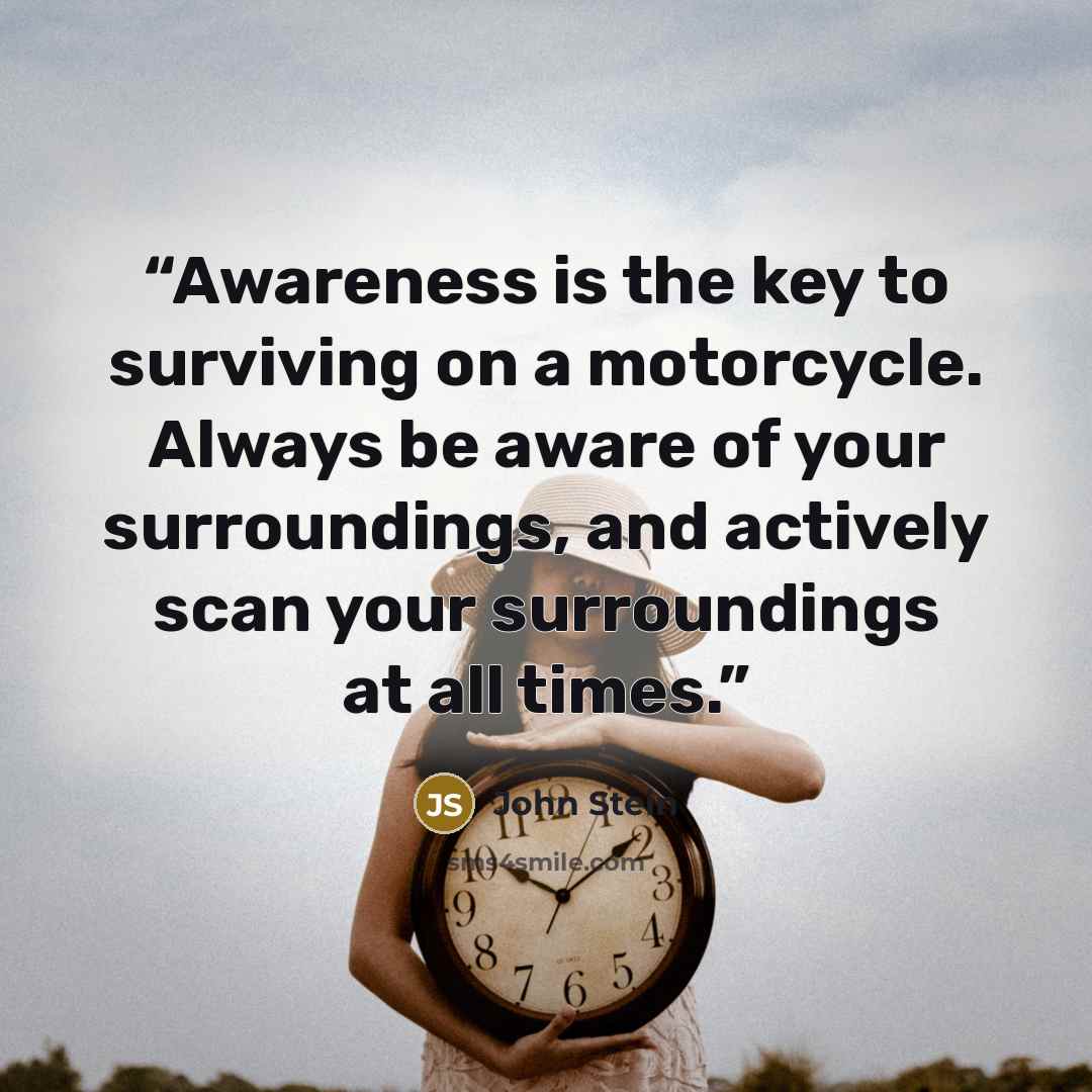 “Awareness is the key to surviving on a motorcycle. Always be aware of your surroundings, and actively scan your surroundings at all times.” quote by John Stein