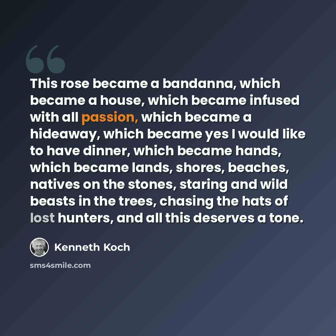 “This rose became a bandanna, which became a house, which became infused with all passion, which became a hideaway, which became yes I would like to have dinner, which became hands, which became lands, shores, beaches, natives on the stones, staring and wild beasts in the trees, chasing the hats of…” quote by Kenneth Koch
