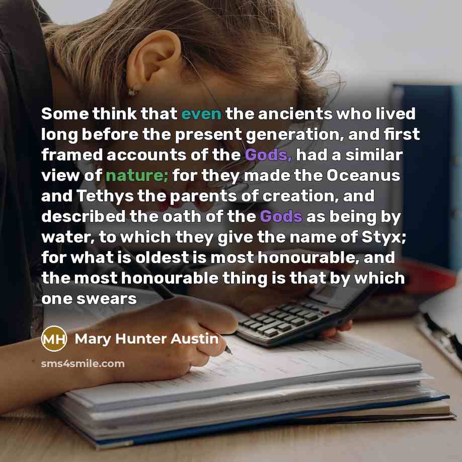“Some think that even the ancients who lived long before the present generation, and first framed accounts of the Gods, had a similar view of nature; for they made the Oceanus and Tethys the parents of creation, and described the oath of the Gods as being by water, to which they give the name of…” quote by Mary Hunter Austin