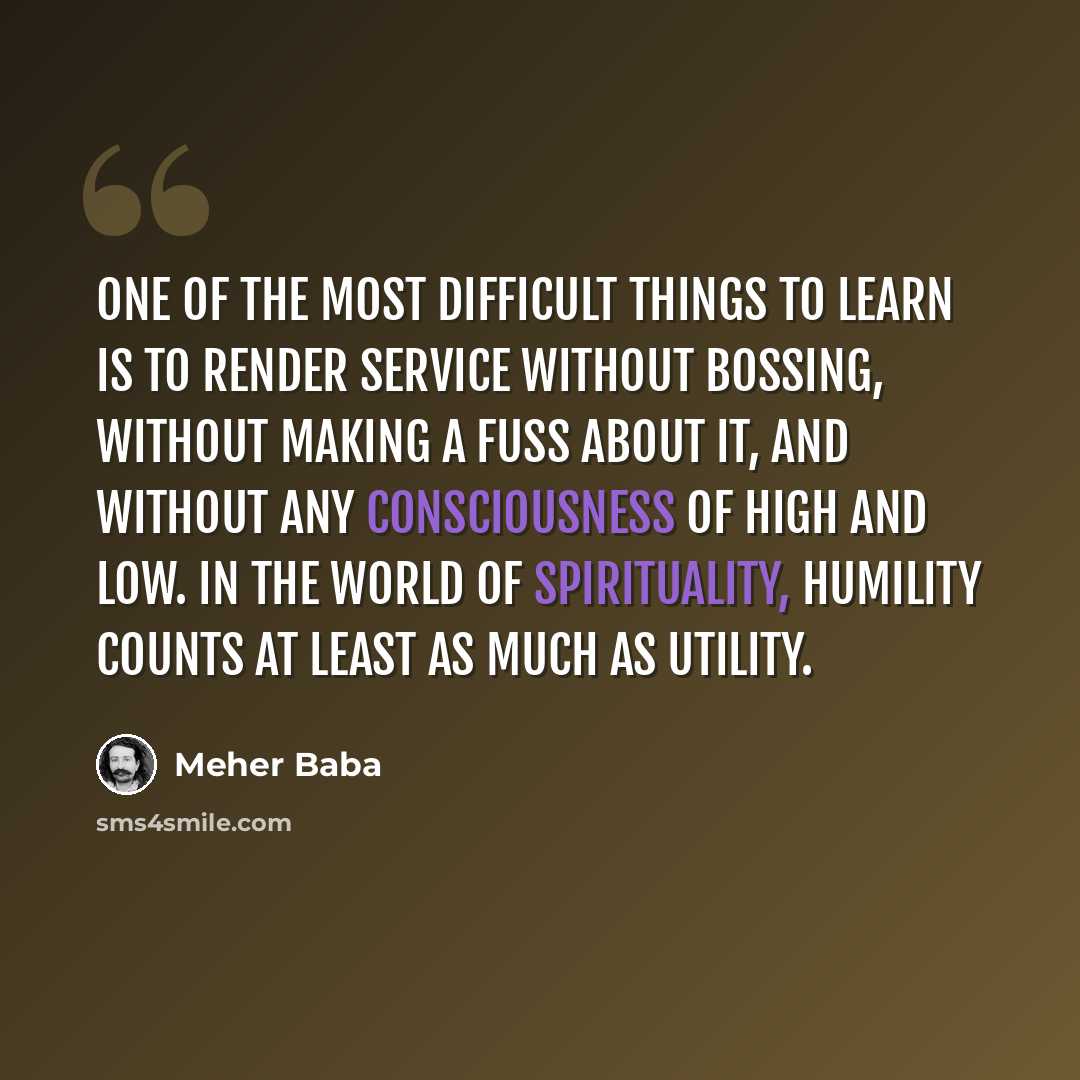“One of the most difficult things to learn is to render service without bossing, without making a fuss about it, and without any consciousness of high and low. In the world of spirituality, humility counts at least as much as utility.” quote by Meher Baba