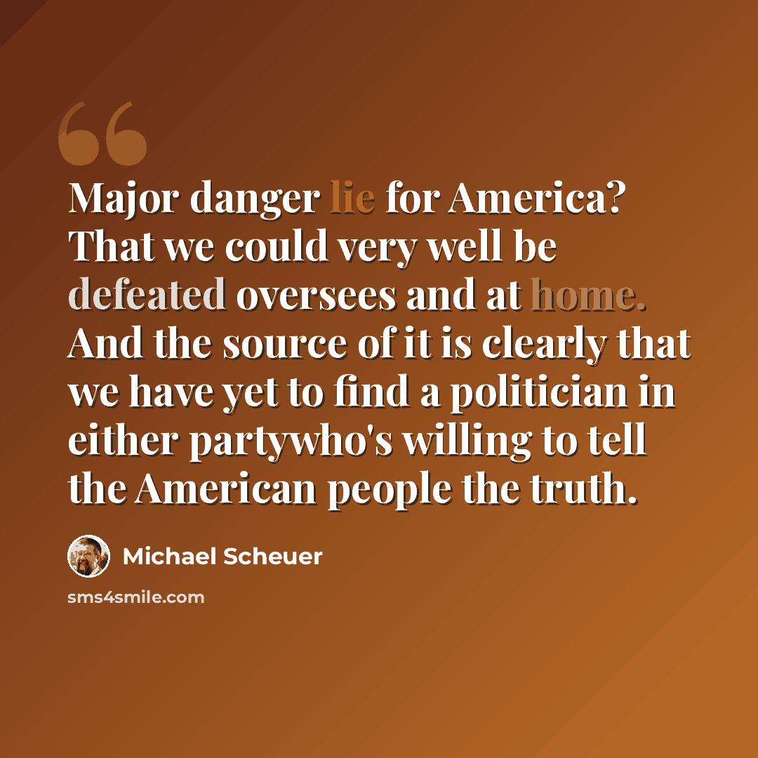 “Major danger lie for America? That we could very well be defeated oversees and at home. And the source of it is clearly that we have yet to find a politician in either partywho's willing to tell the American people the truth.” quote by Michael Scheuer